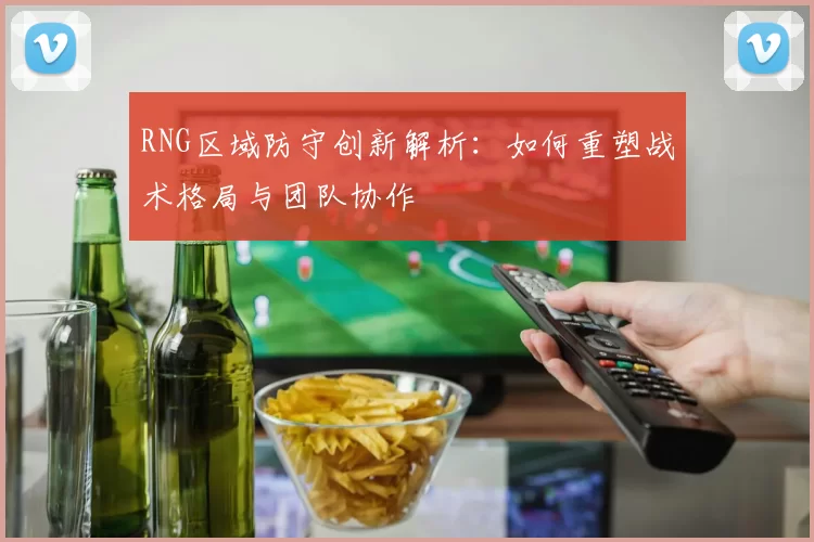 RNG区域防守创新解析：如何重塑战术格局与团队协作