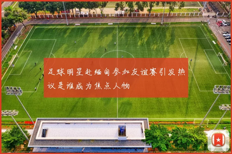 足球明星赴缅甸参加友谊赛引发热议是谁成为焦点人物