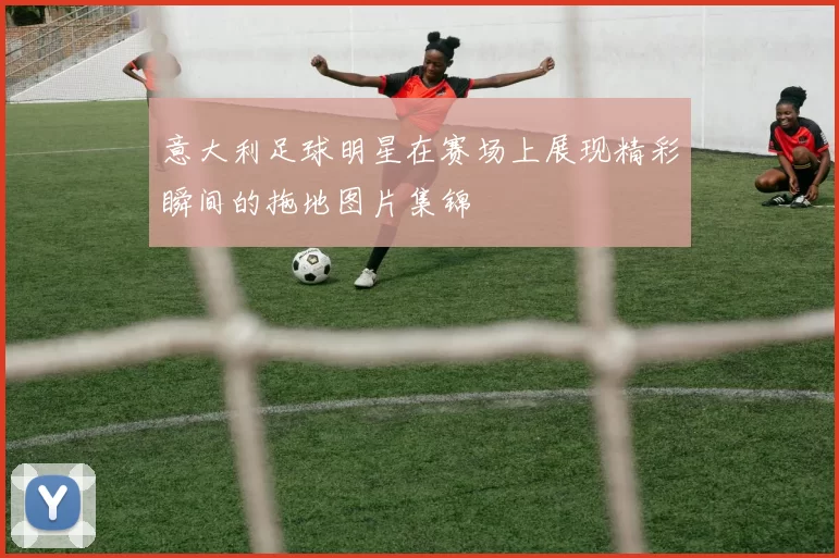 意大利足球明星在赛场上展现精彩瞬间的拖地图片集锦