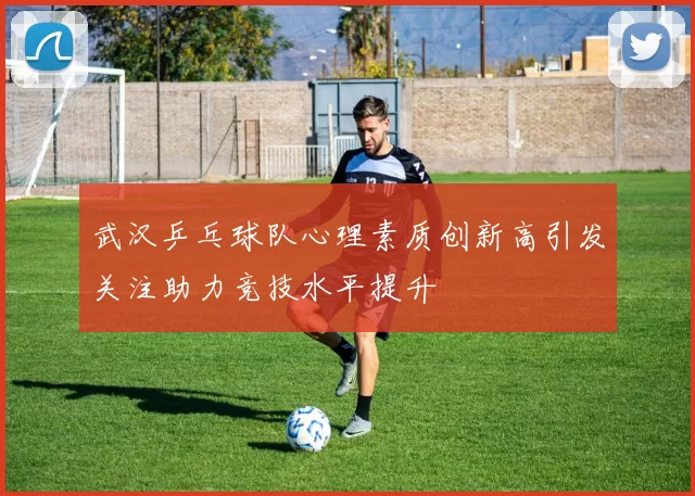 武汉乒乓球队心理素质创新高引发关注助力竞技水平提升