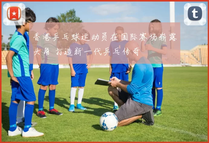 香港乒乓球运动员在国际赛场崭露头角 打造新一代乒乓传奇