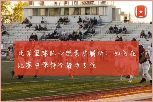北京篮球队心理素质解析：如何在比赛中保持冷静与专注