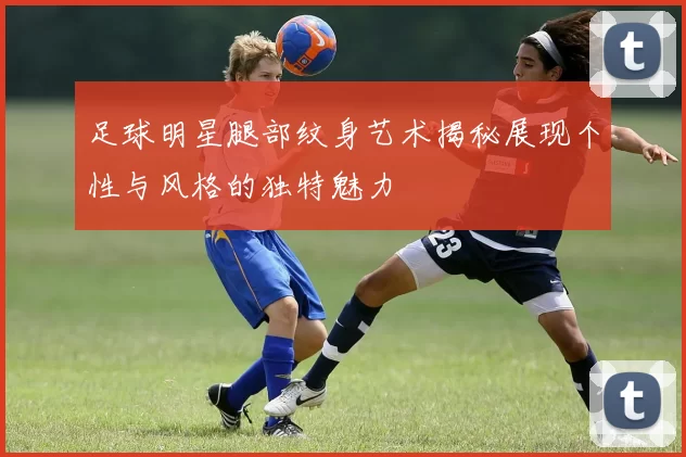 足球明星腿部纹身艺术揭秘展现个性与风格的独特魅力