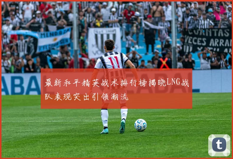 最新和平精英战术排行榜揭晓LNG战队表现突出引领潮流