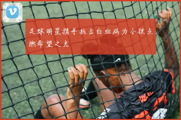 足球明星携手抗击白血病为小孩点燃希望之光