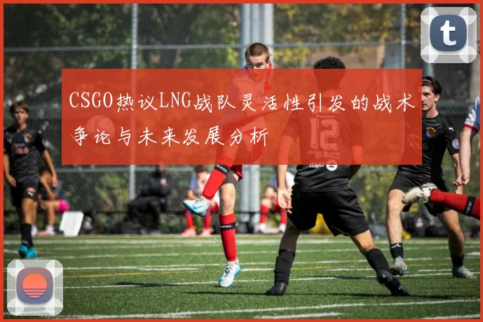 CSGO热议LNG战队灵活性引发的战术争论与未来发展分析