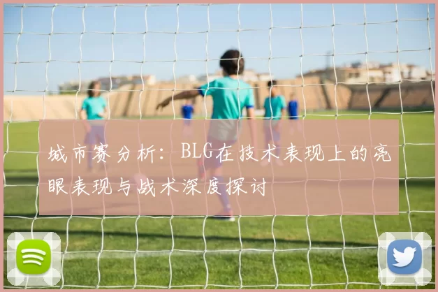 城市赛分析：BLG在技术表现上的亮眼表现与战术深度探讨
