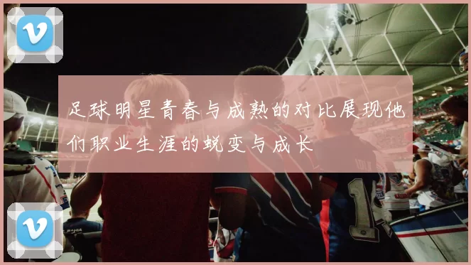 足球明星青春与成熟的对比展现他们职业生涯的蜕变与成长