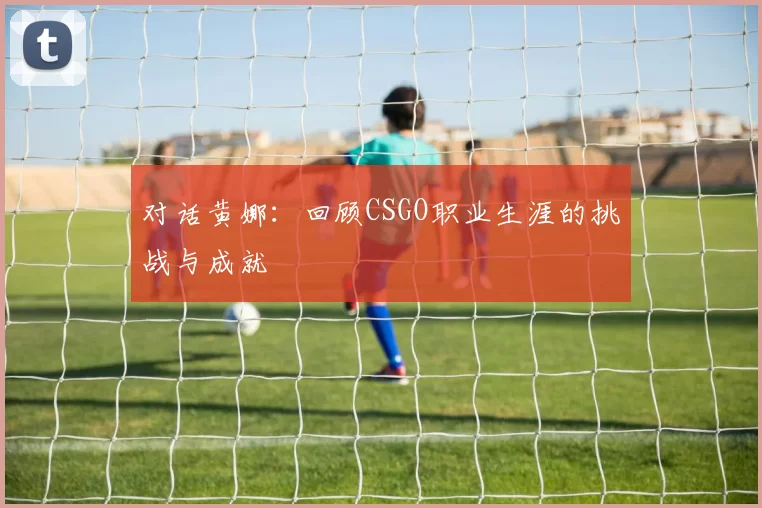 对话黄娜：回顾CSGO职业生涯的挑战与成就