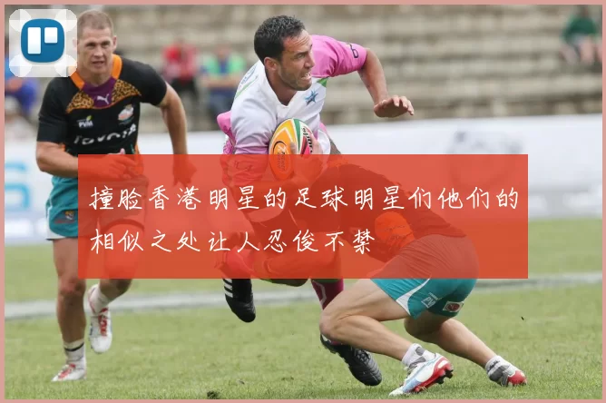 撞脸香港明星的足球明星们他们的相似之处让人忍俊不禁