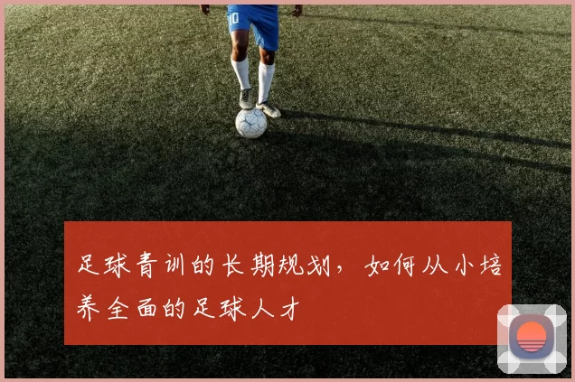 足球青训的长期规划，如何从小培养全面的足球人才