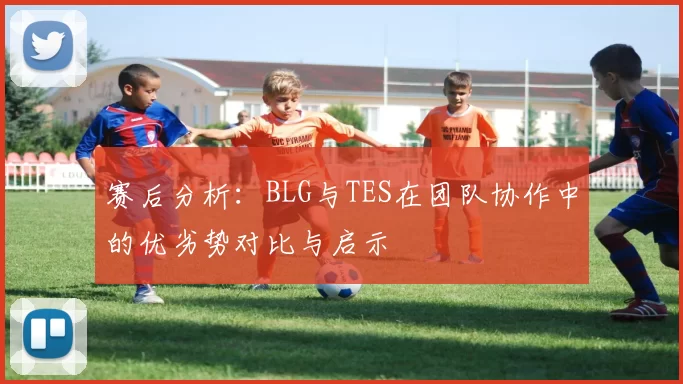 赛后分析：BLG与TES在团队协作中的优劣势对比与启示
